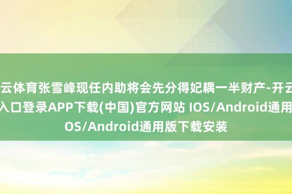开云体育张雪峰现任内助将会先分得妃耦一半财产-开云kaiyu