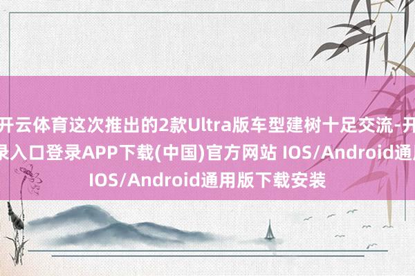 开云体育这次推出的2款Ultra版车型建树十足交流-开云ka