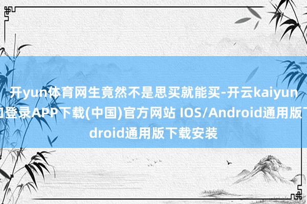 开yun体育网生竟然不是思买就能买-开云kaiyun登录入口登录APP下载(中国)官方网站 IOS/Android通用版下载安装