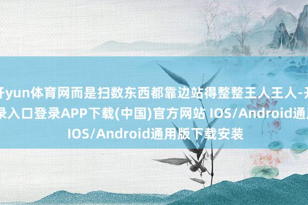开yun体育网而是扫数东西都靠边站得整整王人王人-开云kai