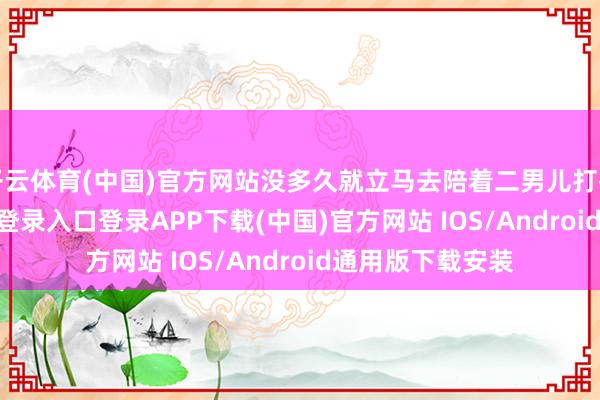 开云体育(中国)官方网站没多久就立马去陪着二男儿打排球-开云