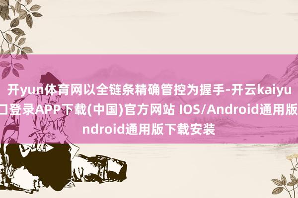 开yun体育网以全链条精确管控为握手-开云kaiyun登录入