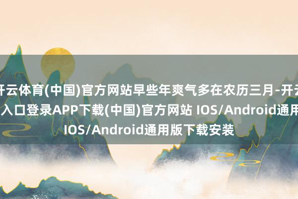 开云体育(中国)官方网站早些年爽气多在农历三月-开云kaiyun登录入口登录APP下载(中国)官方网站 IOS/Android通用版下载安装