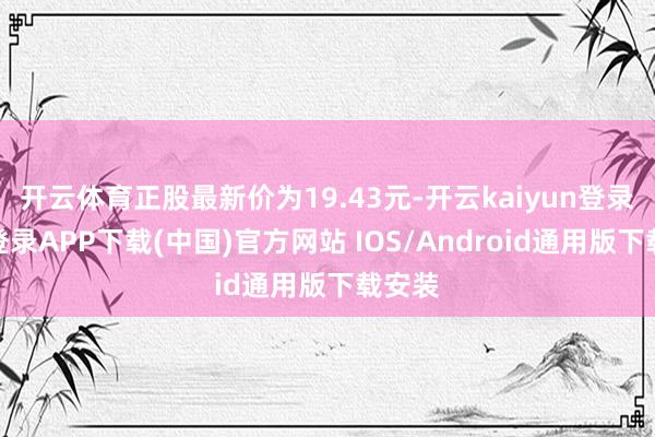 开云体育正股最新价为19.43元-开云kaiyun登录入口登录APP下载(中国)官方网站 IOS/Android通用版下载安装