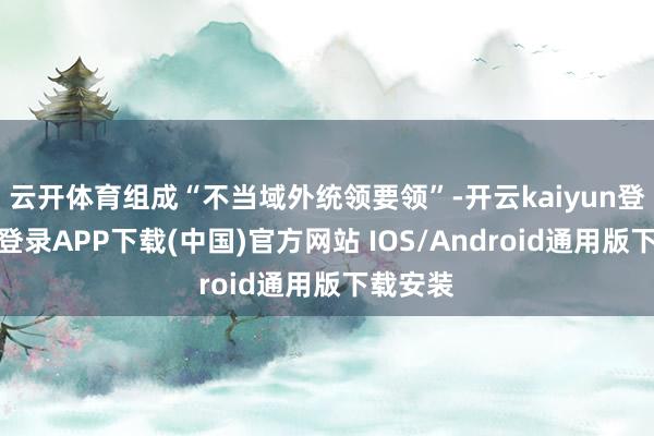 云开体育组成“不当域外统领要领”-开云kaiyun登录入口登