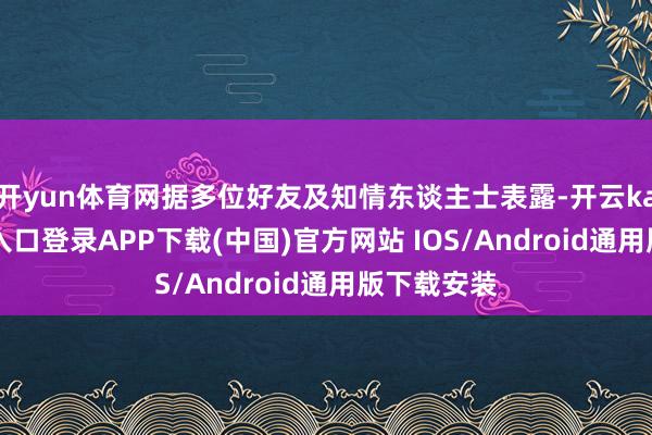 开yun体育网据多位好友及知情东谈主士表露-开云kaiyun