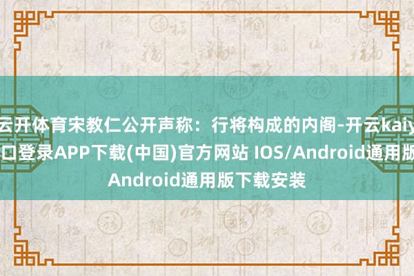 云开体育宋教仁公开声称：行将构成的内阁-开云kaiyun登录