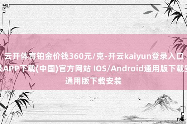 云开体育铂金价钱360元/克-开云kaiyun登录入口登录APP下载(中国)官方网站 IOS/Android通用版下载安装