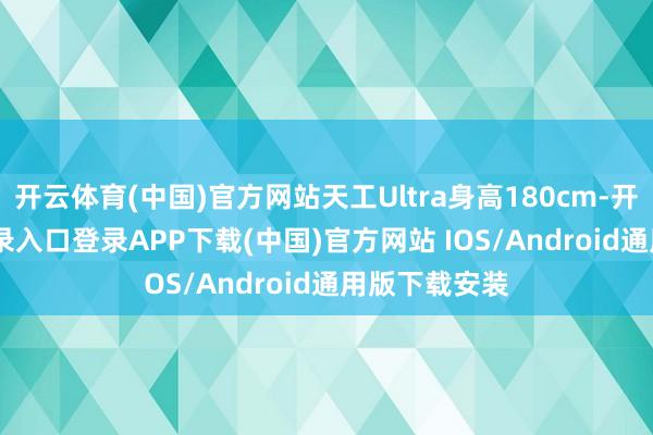 开云体育(中国)官方网站天工Ultra身高180cm-开云kaiyun登录入口登录APP下载(中国)官方网站 IOS/Android通用版下载安装