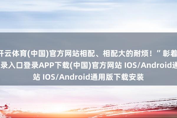 开云体育(中国)官方网站相配、相配大的耐烦！”彰着-开云ka