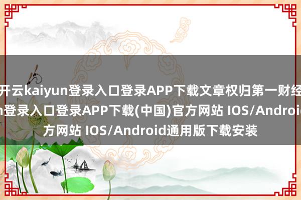 开云kaiyun登录入口登录APP下载文章权归第一财经统共-开云kaiyun登录入口登录APP下载(中国)官方网站 IOS/Android通用版下载安装