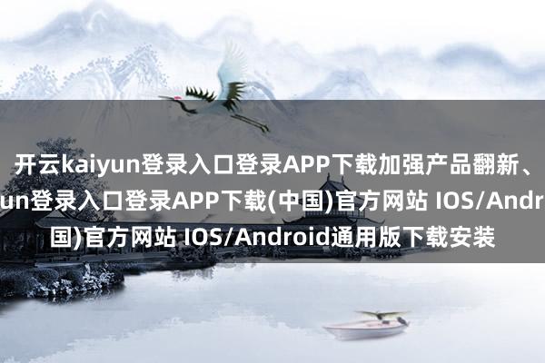 开云kaiyun登录入口登录APP下载加强产品翻新、市集布局-开云kaiyun登录入口登录APP下载(中国)官方网站 IOS/Android通用版下载安装