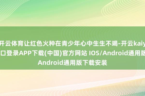开云体育让红色火种在青少年心中生生不竭-开云kaiyun登录入口登录APP下载(中国)官方网站 IOS/Android通用版下载安装