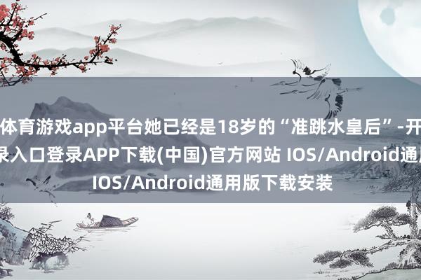 体育游戏app平台她已经是18岁的“准跳水皇后”-开云kaiyun登录入口登录APP下载(中国)官方网站 IOS/Android通用版下载安装