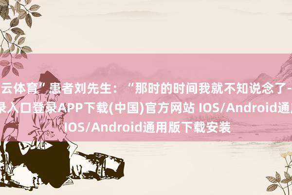 开云体育”患者刘先生：“那时的时间我就不知说念了-开云kaiyun登录入口登录APP下载(中国)官方网站 IOS/Android通用版下载安装