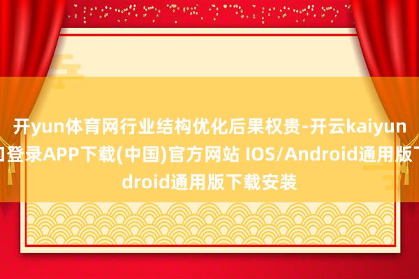 开yun体育网行业结构优化后果权贵-开云kaiyun登录入口登录APP下载(中国)官方网站 IOS/Android通用版下载安装