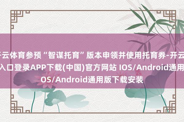 开云体育参预“智谋托育”版本申领并使用托育券-开云kaiyu