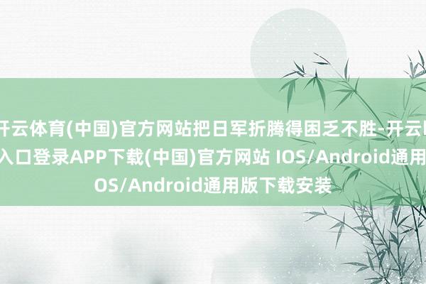 开云体育(中国)官方网站把日军折腾得困乏不胜-开云kaiyun登录入口登录APP下载(中国)官方网站 IOS/Android通用版下载安装