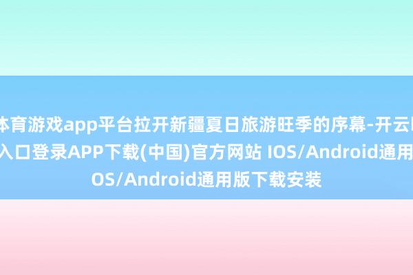 体育游戏app平台拉开新疆夏日旅游旺季的序幕-开云kaiyun登录入口登录APP下载(中国)官方网站 IOS/Android通用版下载安装