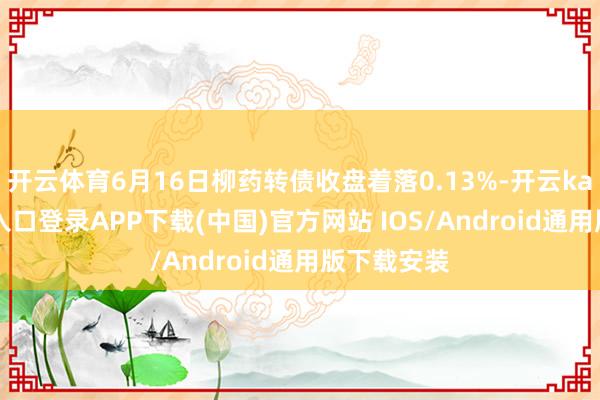 开云体育6月16日柳药转债收盘着落0.13%-开云kaiyu