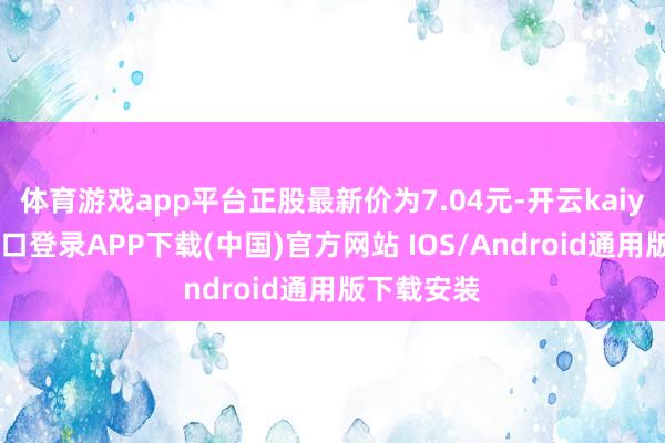 体育游戏app平台正股最新价为7.04元-开云kaiyun登