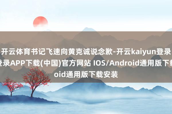 开云体育书记飞速向黄克诚说念歉-开云kaiyun登录入口登录APP下载(中国)官方网站 IOS/Android通用版下载安装