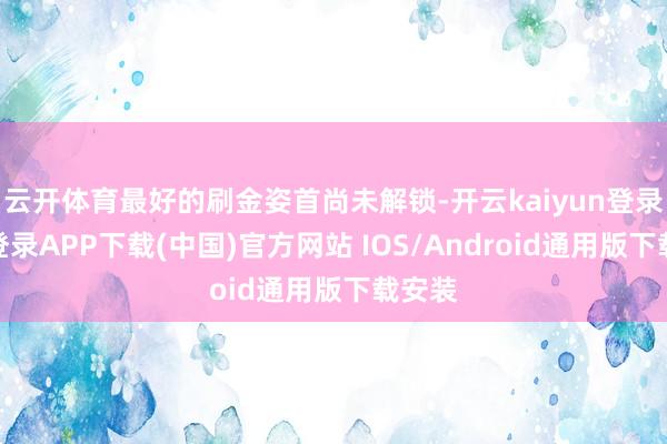 云开体育最好的刷金姿首尚未解锁-开云kaiyun登录入口登录APP下载(中国)官方网站 IOS/Android通用版下载安装