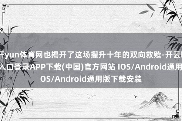 开yun体育网也揭开了这场擢升十年的双向救赎-开云kaiyun登录入口登录APP下载(中国)官方网站 IOS/Android通用版下载安装