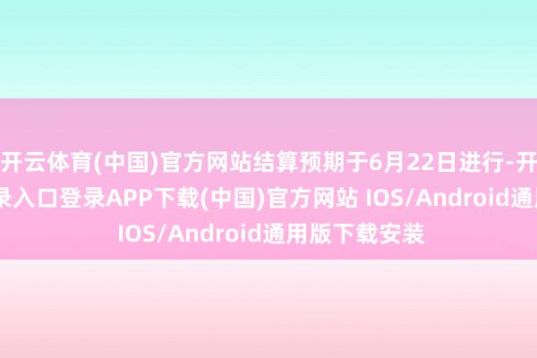 开云体育(中国)官方网站结算预期于6月22日进行-开云kaiyun登录入口登录APP下载(中国)官方网站 IOS/Android通用版下载安装