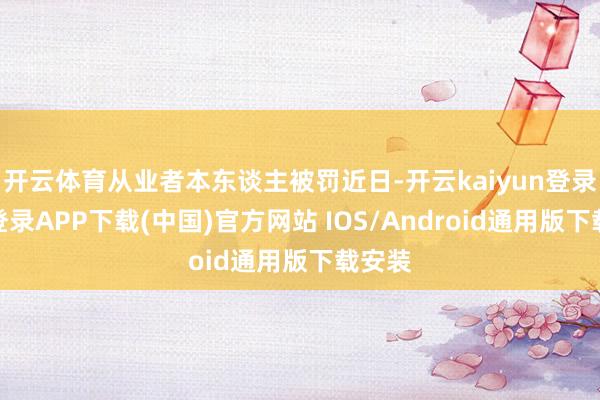开云体育从业者本东谈主被罚近日-开云kaiyun登录入口登录APP下载(中国)官方网站 IOS/Android通用版下载安装