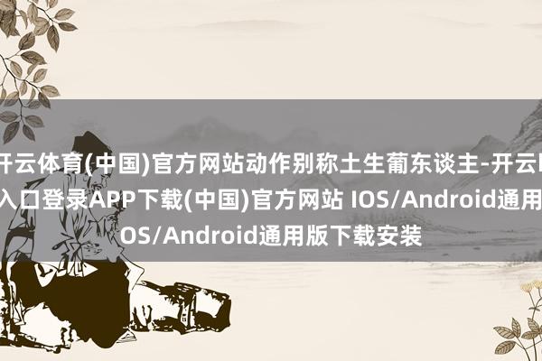 开云体育(中国)官方网站动作别称土生葡东谈主-开云kaiyun登录入口登录APP下载(中国)官方网站 IOS/Android通用版下载安装