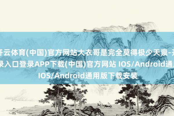 开云体育(中国)官方网站大衣哥是完全莫得极少天禀-开云kaiyun登录入口登录APP下载(中国)官方网站 IOS/Android通用版下载安装