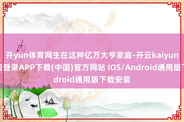 开yun体育网生在这种亿万大亨家庭-开云kaiyun登录入口