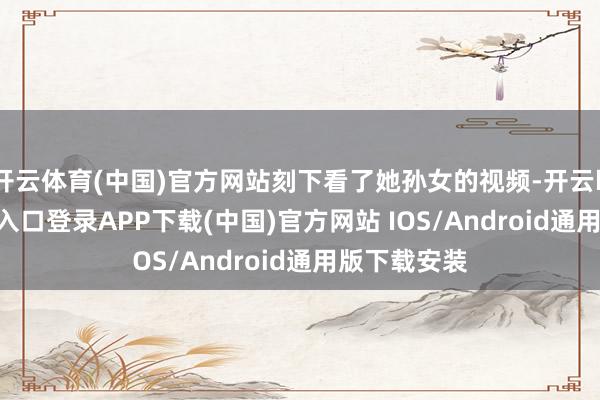 开云体育(中国)官方网站刻下看了她孙女的视频-开云kaiyun登录入口登录APP下载(中国)官方网站 IOS/Android通用版下载安装