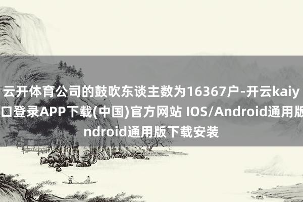 云开体育公司的鼓吹东谈主数为16367户-开云kaiyun登
