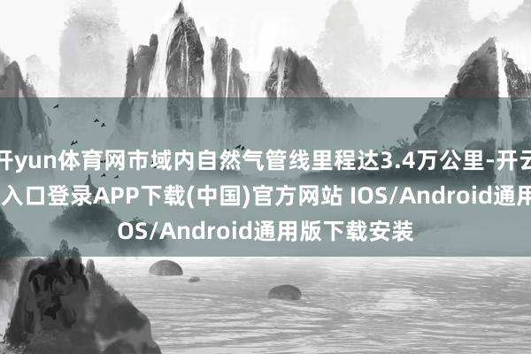 开yun体育网市域内自然气管线里程达3.4万公里-开云kai