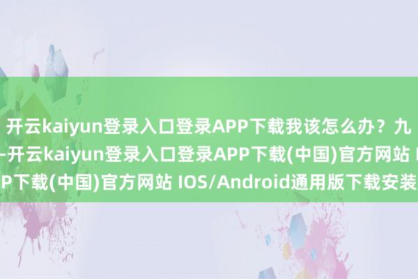 开云kaiyun登录入口登录APP下载我该怎么办?九派新闻记者核实发现-开云kaiyun登录入口登录APP下载(中国)官方网站 IOS/Android通用版下载安装