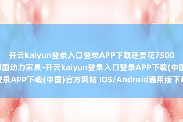 开云kaiyun登录入口登录APP下载还要花7500亿好意思元购买好意思国动力家具-开云kaiyun登录入口登录APP下载(中国)官方网站 IOS/Android通用版下载安装