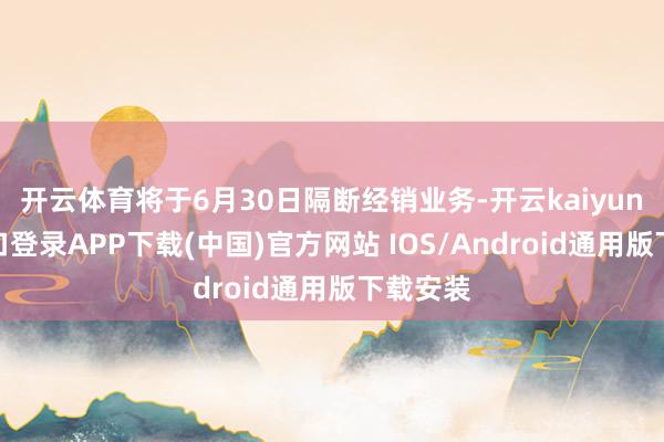 开云体育将于6月30日隔断经销业务-开云kaiyun登录入口登录APP下载(中国)官方网站 IOS/Android通用版下载安装