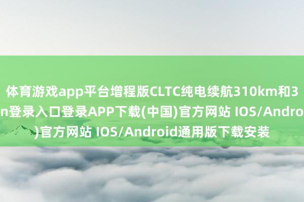 体育游戏app平台增程版CLTC纯电续航310km和322km-开云kaiyun登录入口登录APP下载(中国)官方网站 IOS/Android通用版下载安装