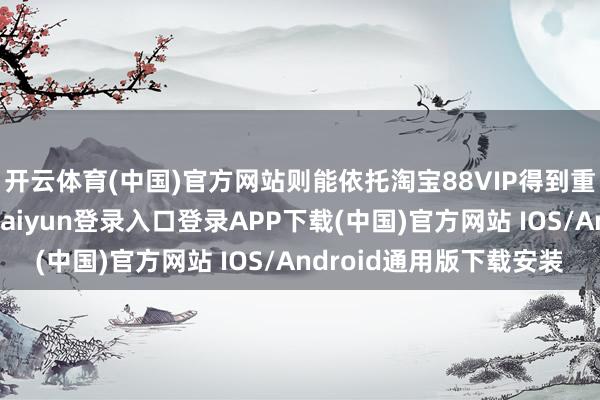 开云体育(中国)官方网站则能依托淘宝88VIP得到重大的体验会员-开云kaiyun登录入口登录APP下载(中国)官方网站 IOS/Android通用版下载安装