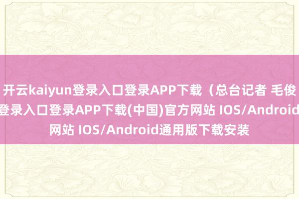 开云kaiyun登录入口登录APP下载（总台记者 毛俊）-开
