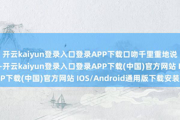开云kaiyun登录入口登录APP下载口吻千里重地说：“战友