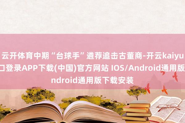 云开体育中期“台球手”遴荐追击古董商-开云kaiyun登录入口登录APP下载(中国)官方网站 IOS/Android通用版下载安装