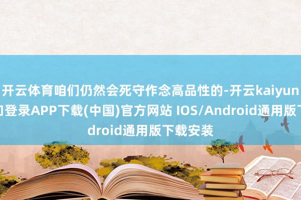 开云体育咱们仍然会死守作念高品性的-开云kaiyun登录入口登录APP下载(中国)官方网站 IOS/Android通用版下载安装