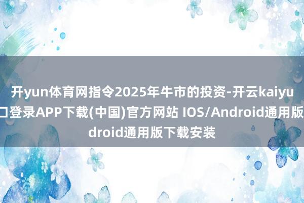 开yun体育网指令2025年牛市的投资-开云kaiyun登录入口登录APP下载(中国)官方网站 IOS/Android通用版下载安装