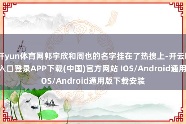 开yun体育网郭宇欣和周也的名字挂在了热搜上-开云kaiyu