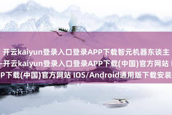 开云kaiyun登录入口登录APP下载智元机器东谈主预测本年出货数千台-开云kaiyun登录入口登录APP下载(中国)官方网站 IOS/Android通用版下载安装