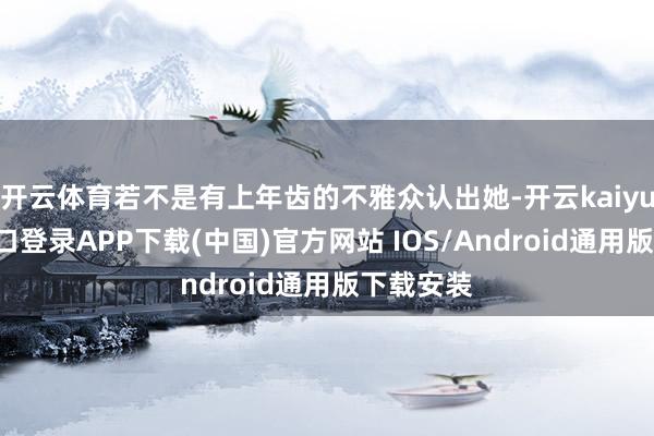 开云体育若不是有上年齿的不雅众认出她-开云kaiyun登录入