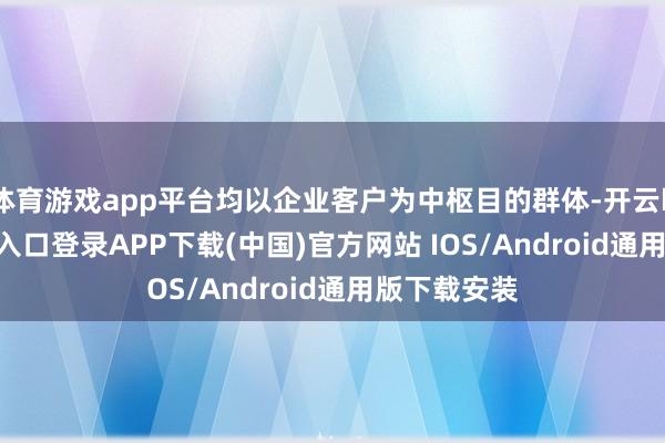 体育游戏app平台均以企业客户为中枢目的群体-开云kaiyun登录入口登录APP下载(中国)官方网站 IOS/Android通用版下载安装